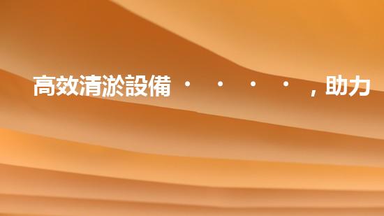 高效清淤設備，助力環(huán)保工程新篇章